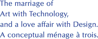The marriage of Art with Technology and a love affair with Design. A conceptual menage a trois.